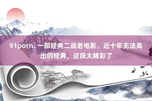 91porn. 一部经典二战老电影，近十年无法高出的经典，这段太精彩了