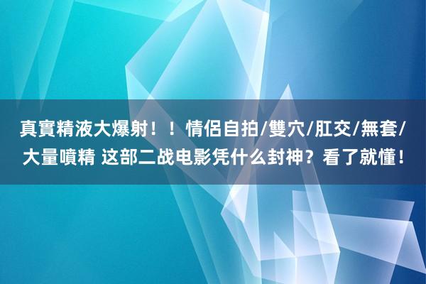 真實精液大爆射！！情侶自拍/雙穴/肛交/無套/大量噴精 这部二战电影凭什么封神？看了就懂！