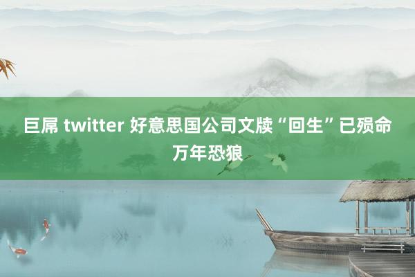 巨屌 twitter 好意思国公司文牍“回生”已殒命万年恐狼