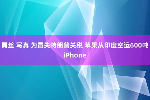 黑丝 写真 为冒失特朗普关税 苹果从印度空运600吨iPhone