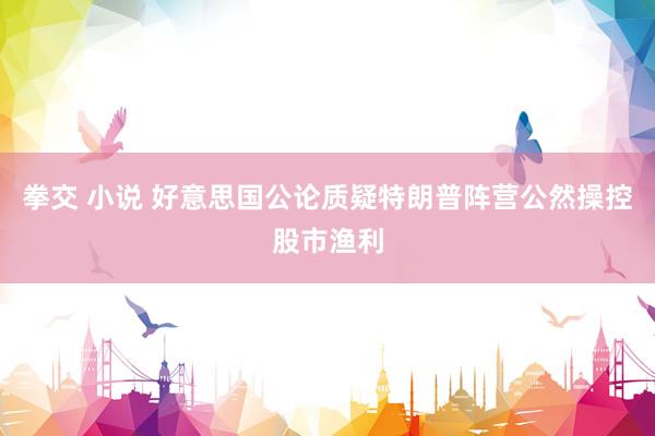 拳交 小说 好意思国公论质疑特朗普阵营公然操控股市渔利