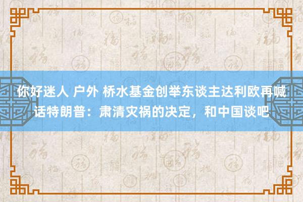 你好迷人 户外 桥水基金创举东谈主达利欧再喊话特朗普：肃清灾祸的决定，和中国谈吧