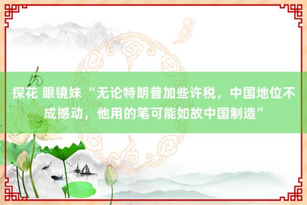 探花 眼镜妹 “无论特朗普加些许税，中国地位不成撼动，他用的笔可能如故中国制造”