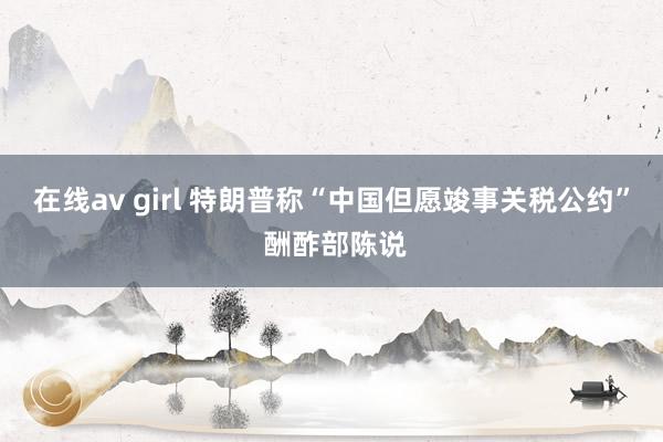 在线av girl 特朗普称“中国但愿竣事关税公约” 酬酢部陈说