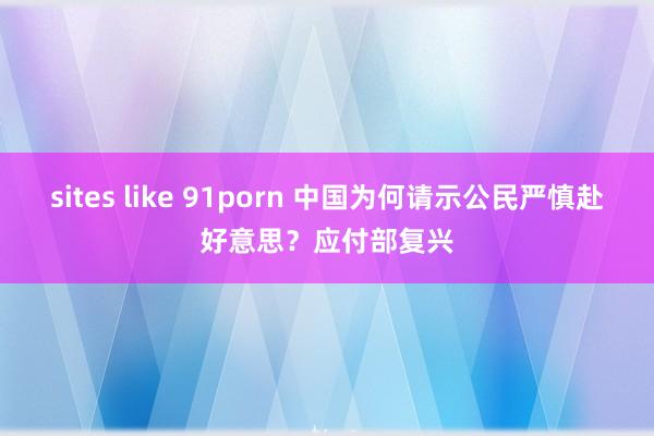sites like 91porn 中国为何请示公民严慎赴好意思？应付部复兴