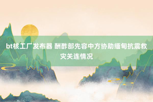 bt核工厂发布器 酬酢部先容中方协助缅甸抗震救灾关连情况
