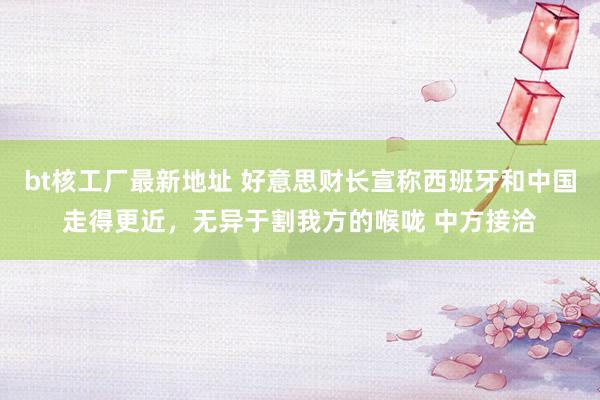 bt核工厂最新地址 好意思财长宣称西班牙和中国走得更近，无异于割我方的喉咙 中方接洽