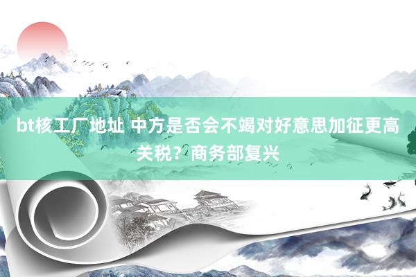 bt核工厂地址 中方是否会不竭对好意思加征更高关税？商务部复兴