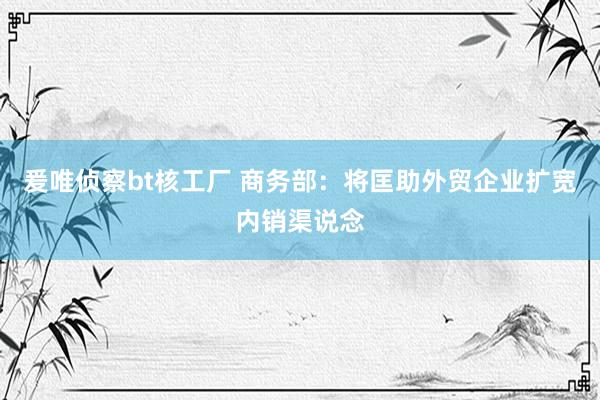 爰唯侦察bt核工厂 商务部：将匡助外贸企业扩宽内销渠说念
