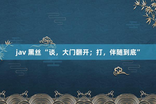 jav 黑丝 “谈，大门翻开；打，伴随到底”