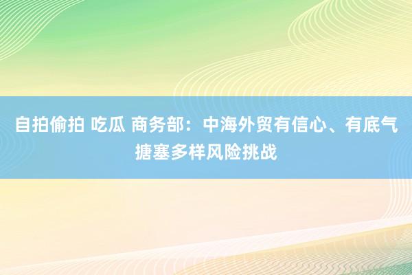自拍偷拍 吃瓜 商务部：中海外贸有信心、有底气搪塞多样风险挑战