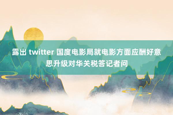 露出 twitter 国度电影局就电影方面应酬好意思升级对华关税答记者问