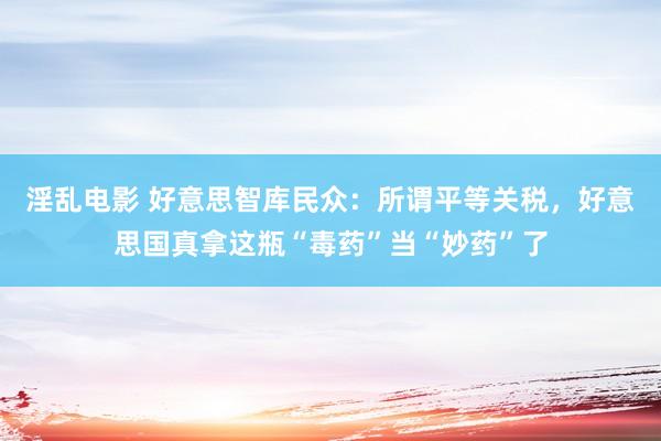淫乱电影 好意思智库民众：所谓平等关税，好意思国真拿这瓶“毒药”当“妙药”了
