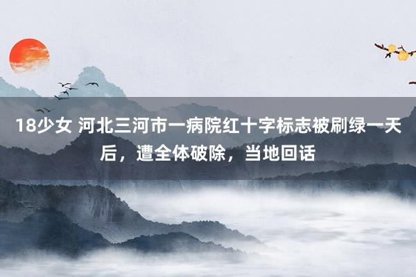 18少女 河北三河市一病院红十字标志被刷绿一天后，遭全体破除，当地回话