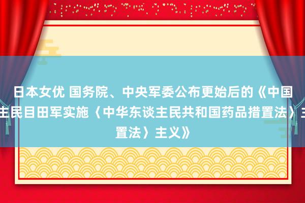 日本女优 国务院、中央军委公布更始后的《中国东谈主民目田军实施〈中华东谈主民共和国药品措置法〉主义》